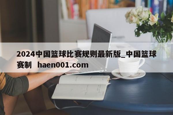 2024中国篮球比赛规则最新版_中国篮球赛制  haen001.com