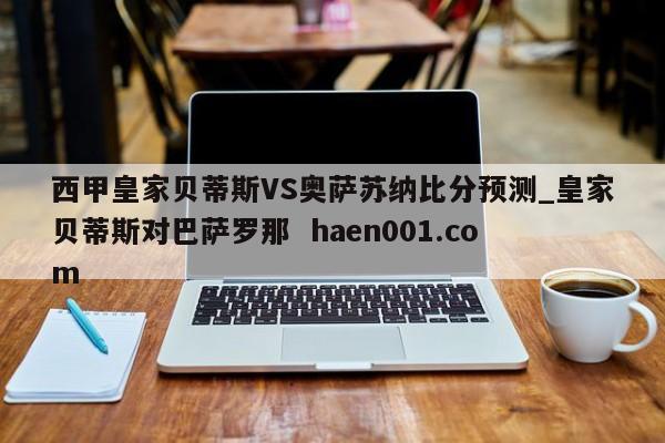 西甲皇家贝蒂斯VS奥萨苏纳比分预测_皇家贝蒂斯对巴萨罗那  haen001.com