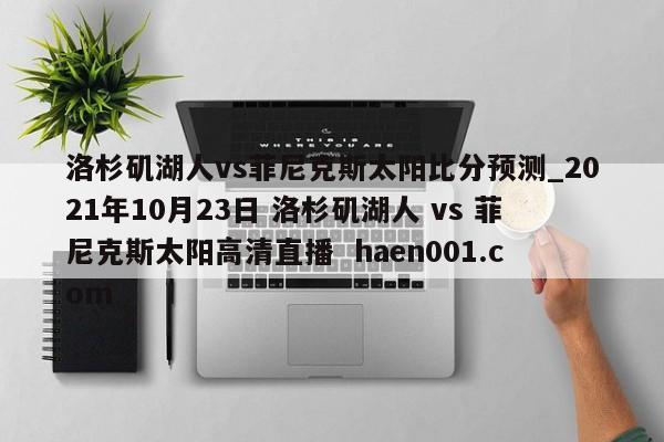洛杉矶湖人vs菲尼克斯太阳比分预测_2021年10月23日 洛杉矶湖人 vs 菲尼克斯太阳高清直播  haen001.com