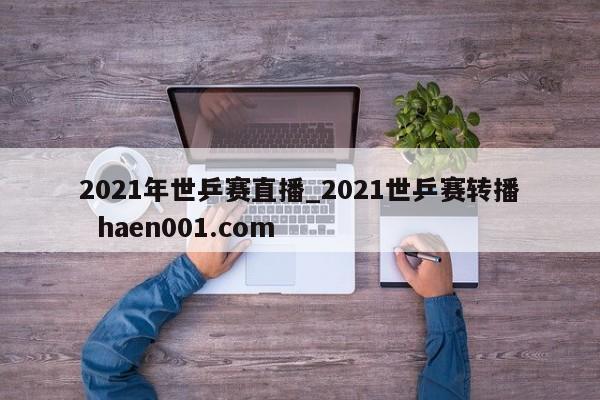 2021年世乒赛直播_2021世乒赛转播  haen001.com