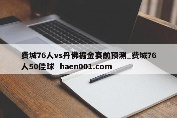 费城76人vs丹佛掘金赛前预测_费城76人50佳球  haen001.com