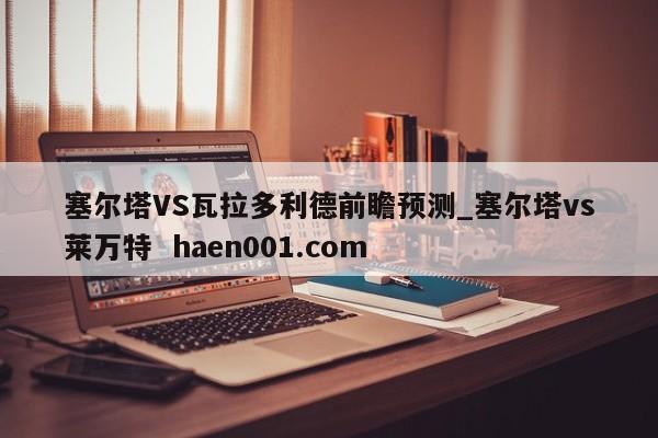 塞尔塔VS瓦拉多利德前瞻预测_塞尔塔vs莱万特  haen001.com
