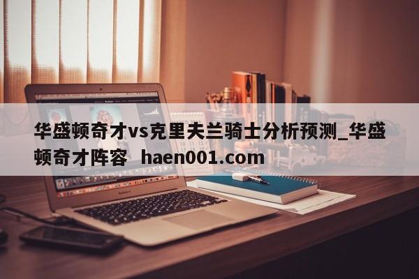 华盛顿奇才vs克里夫兰骑士分析预测_华盛顿奇才阵容  haen001.com