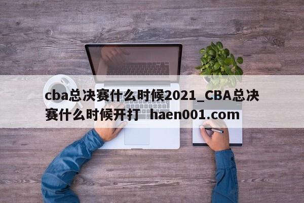 cba总决赛什么时候2021_CBA总决赛什么时候开打  haen001.com