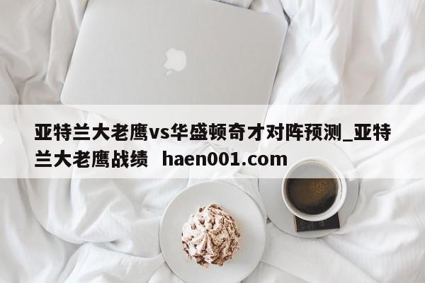 亚特兰大老鹰vs华盛顿奇才对阵预测_亚特兰大老鹰战绩  haen001.com