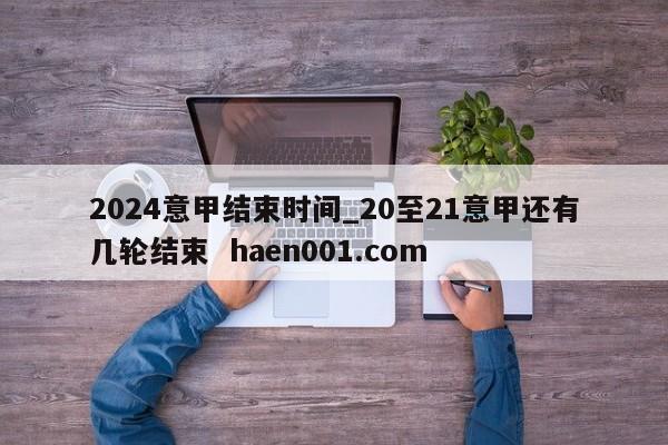 2024意甲结束时间_20至21意甲还有几轮结束  haen001.com