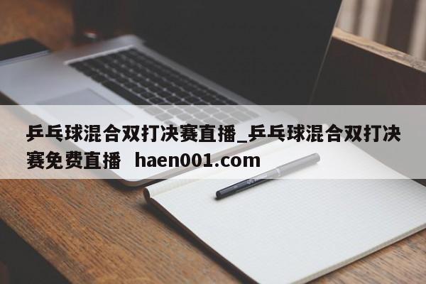 乒乓球混合双打决赛直播_乒乓球混合双打决赛免费直播  haen001.com
