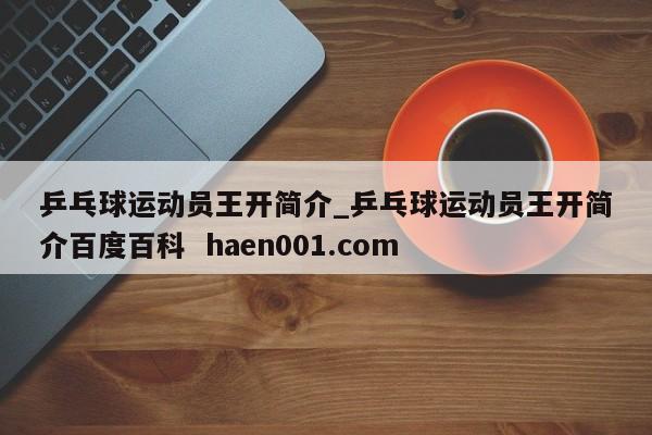 乒乓球运动员王开简介_乒乓球运动员王开简介百度百科  haen001.com