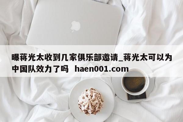 曝蒋光太收到几家俱乐部邀请_蒋光太可以为中国队效力了吗 haen001.com