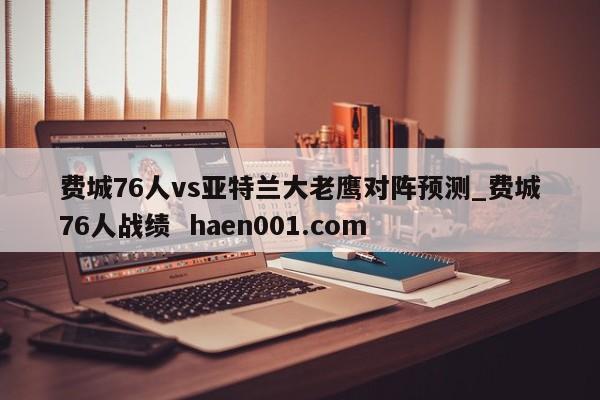 费城76人vs亚特兰大老鹰对阵预测_费城76人战绩  haen001.com