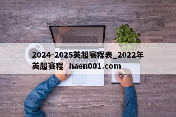 2024-2025英超赛程表_2022年英超赛程  haen001.com