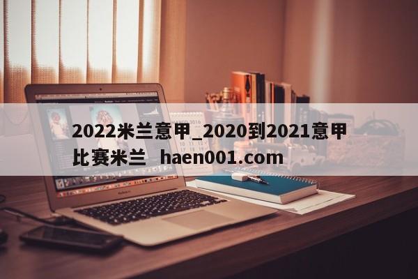2022米兰意甲_2020到2021意甲比赛米兰  haen001.com