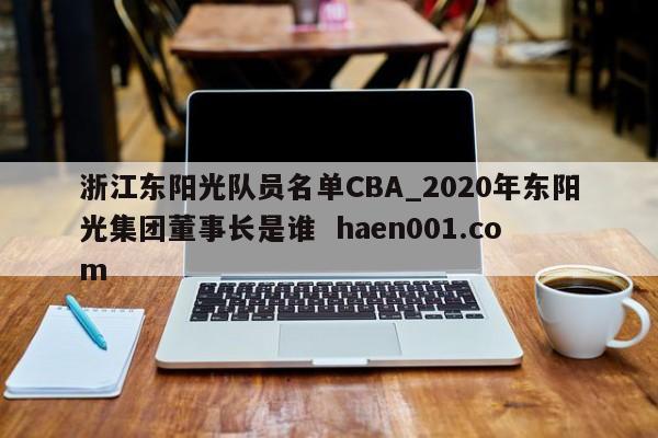 浙江东阳光队员名单CBA_2020年东阳光集团董事长是谁  haen001.com