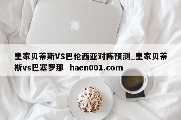 皇家贝蒂斯VS巴伦西亚对阵预测_皇家贝蒂斯vs巴塞罗那  haen001.com