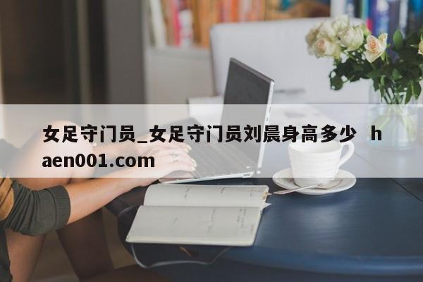 女足守门员_女足守门员刘晨身高多少  haen001.com