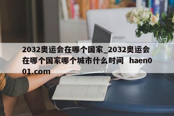 2032奥运会在哪个国家_2032奥运会在哪个国家哪个城市什么时间  haen001.com