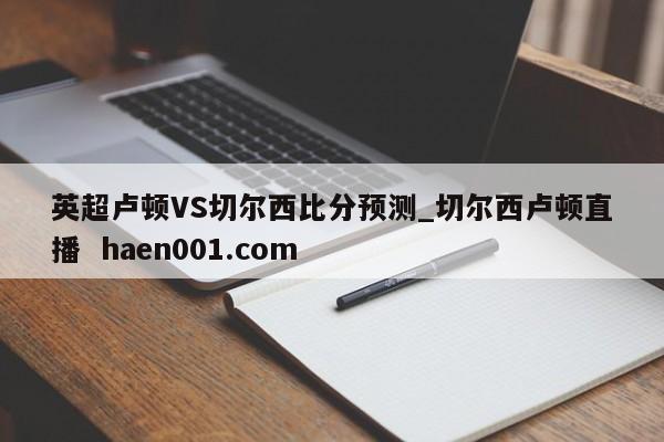 英超卢顿VS切尔西比分预测_切尔西卢顿直播  haen001.com